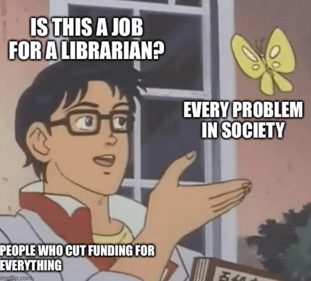 A cartoon adult male in front of an exterior beige wall and white-paned window holds a palm forward to a yellow buttery. He wears black, thick-rimmed glasses and a white and red collared shirt over a yellow t-shirt. Above his shoulder and chest is white impact text that reads, 'People who cut funding for everything.' Above his head reads, 'Is this a job for a librarian?' Below the butterfly reads, 'Every problem in society.' 