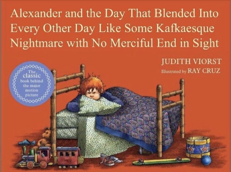 A cover of a children's book with a red-haired boy laying beneath the covers in his bed. Above him the title text reads, 'Alexander and the Day that blended into every other day like some Kafkaesque nightmare with no merciful end in sight.'